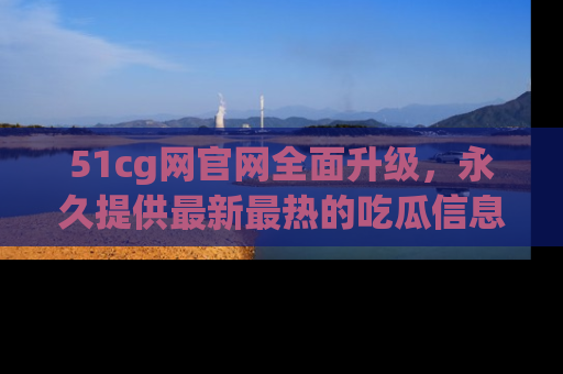 51cg网官网全面升级,永久提供最新最热的吃瓜信息,助你永远走在潮流前端!
