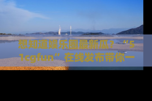 想知道娱乐圈最新瓜？“51cgfun”在线发布带你一探究竟！