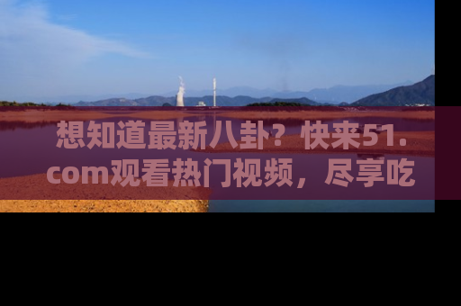 想知道最新八卦？快来51.com观看热门视频，尽享吃瓜乐趣！