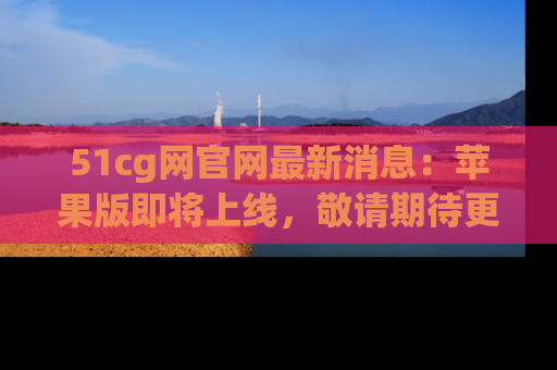 51cg网官网最新消息:苹果版即将上线,敬请期待更多吃瓜内容!