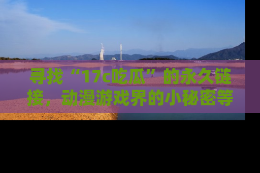 寻找“17c吃瓜”的永久链接，动漫游戏界的小秘密等你来揭秘！