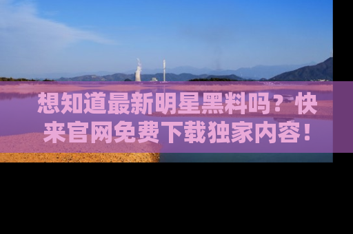 想知道最新明星黑料吗？快来官网免费下载独家内容！