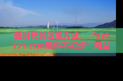 新时代的吃瓜方式，“zztt31.ccm黑料不打烊”网站为iOS用户带来惊喜