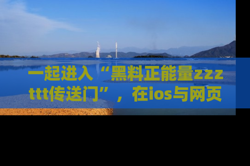 一起进入“黑料正能量zzzttt传送门”，在ios与网页中享受热辣资讯的快乐吧！
