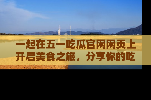 一起在五一吃瓜官网网页上开启美食之旅，分享你的吃瓜故事与精彩瞬间！