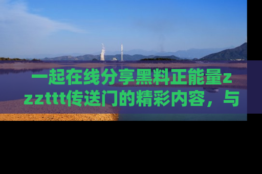 一起在线分享黑料正能量zzzttt传送门的精彩内容，与朋友互动！