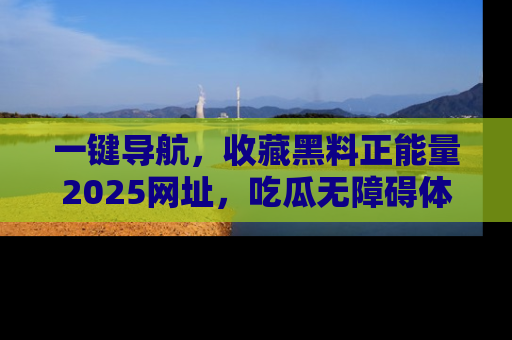 一键导航，收藏黑料正能量2025网址，吃瓜无障碍体验