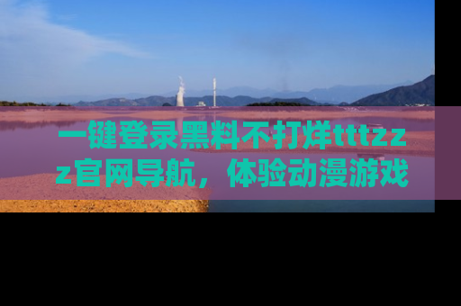 一键登录黑料不打烊tttzzz官网导航，体验动漫游戏风格黑料盛宴