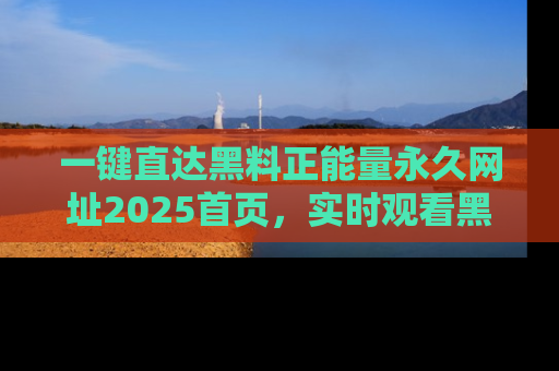 一键直达黑料正能量永久网址2025首页，实时观看黑料大汇总