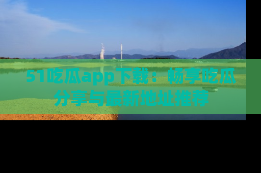 51吃瓜app下载:畅享吃瓜分享与最新地址推荐
