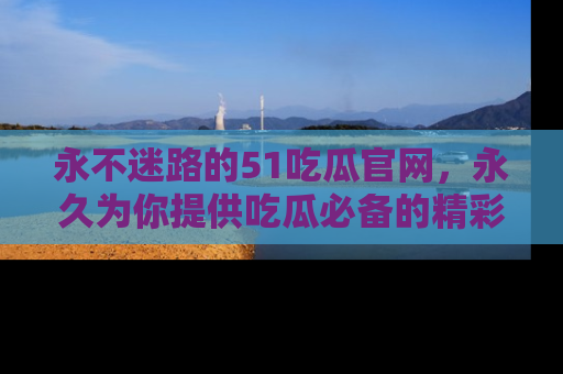 永不迷路的51吃瓜官网，永久为你提供吃瓜必备的精彩资讯