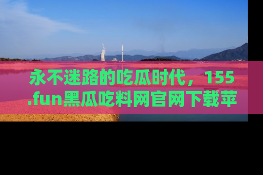 永不迷路的吃瓜时代，155.fun黑瓜吃料网官网下载苹果版陪你同行！