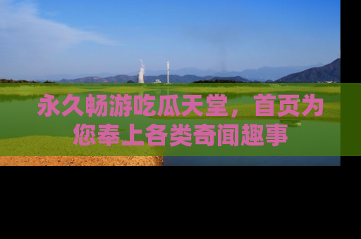 永久畅游吃瓜天堂，首页为您奉上各类奇闻趣事