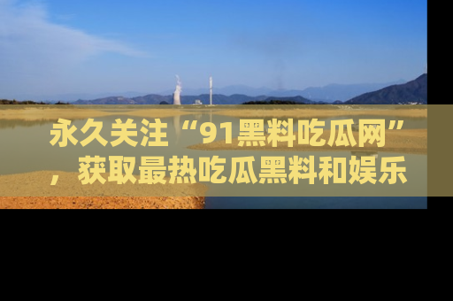 永久关注“91黑料吃瓜网”，获取最热吃瓜黑料和娱乐资讯