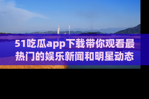 51吃瓜app下载带你观看最热门的娱乐新闻和明星动态