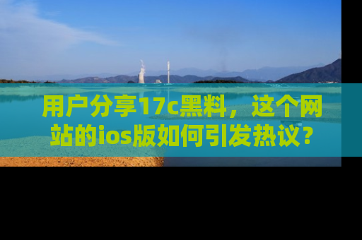用户分享17c黑料,这个网站的ios版如何引发热议?