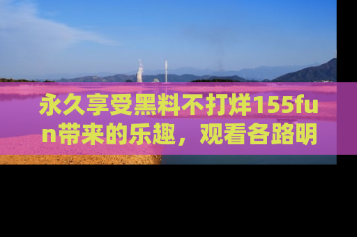 永久享受黑料不打烊155fun带来的乐趣，观看各路明星的内幕故事！