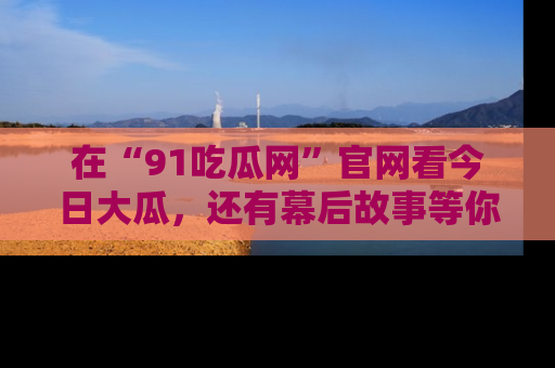 在“91吃瓜网”官网看今日大瓜,还有幕后故事等你来挖掘!