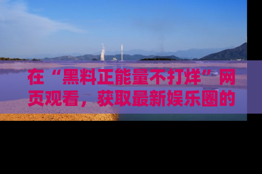 在“黑料正能量不打烊”网页观看,获取最新娱乐圈的正能量与黑料揭秘!