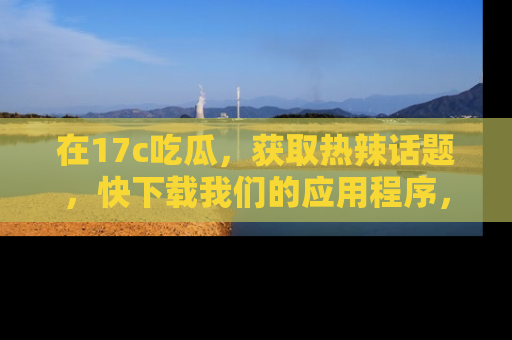 在17c吃瓜,获取热辣话题,快下载我们的应用程序,地址轻松找到!
