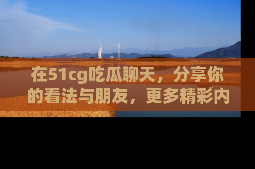 在51cg吃瓜聊天,分享你的看法与朋友,更多精彩内容请浏览网址www.51cg.com!