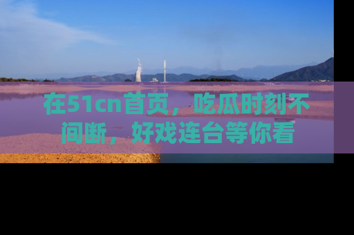 在51cn首页,吃瓜时刻不间断,好戏连台等你看