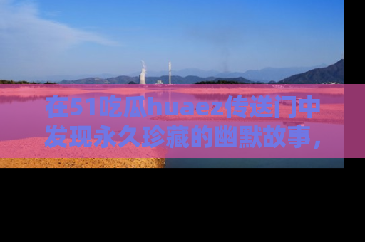 在51吃瓜huaez传送门中发现永久珍藏的幽默故事,瓜友们一起分享欢乐瞬间!