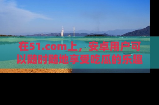 在51.com上,安卓用户可以随时随地享受吃瓜的乐趣!