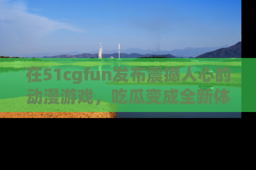 在51cgfun发布震撼人心的动漫游戏,吃瓜变成全新体验