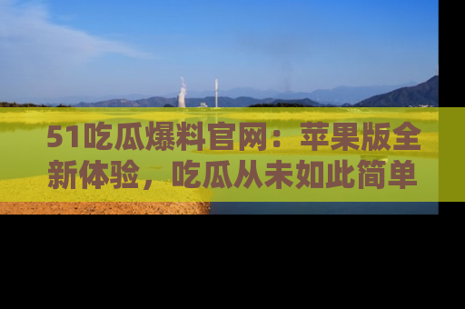 51吃瓜爆料官网:苹果版全新体验,吃瓜从未如此简单