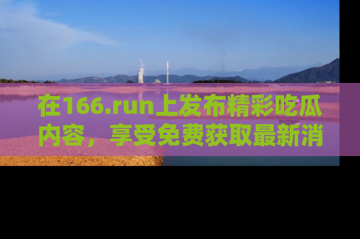 在166.run上发布精彩吃瓜内容,享受免费获取最新消息的乐趣!