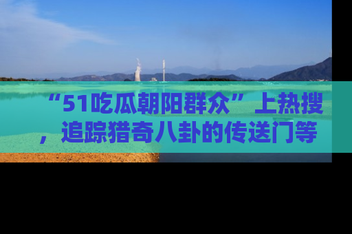 “51吃瓜朝阳群众”上热搜,追踪猎奇八卦的传送门等你点击!