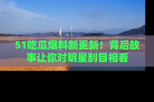 51吃瓜爆料新更新!背后故事让你对明星刮目相看