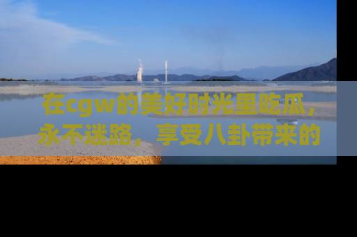 在cgw的美好时光里吃瓜,永不迷路,享受八卦带来的无限欢乐!