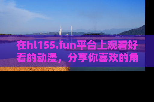 在hl155.fun平台上观看好看的动漫,分享你喜欢的角色和故事!