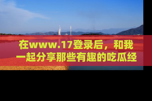 在www.17登录后,和我一起分享那些有趣的吃瓜经历吧!