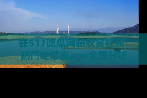 在517吃瓜网站欣赏视频:热门吃瓜类app全面分析