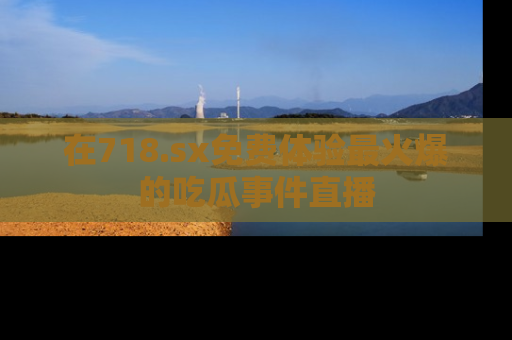 在718.sx免费体验最火爆的吃瓜事件直播