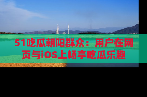 51吃瓜朝阳群众:用户在网页与iOS上畅享吃瓜乐趣