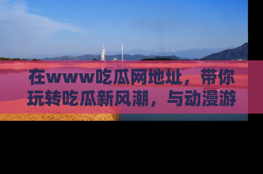 在www吃瓜网地址,带你玩转吃瓜新风潮,与动漫游戏角色共度精彩时光!