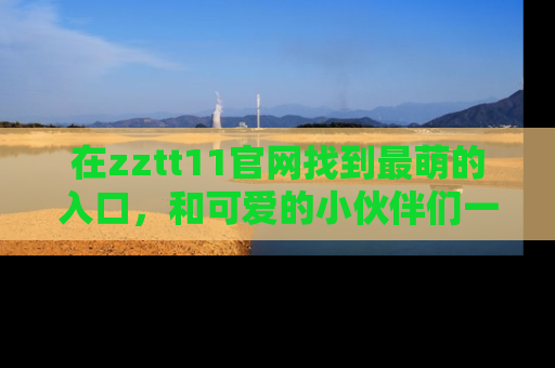 在zztt11官网找到最萌的入口,和可爱的小伙伴们一起吃瓜吧!