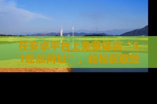 在安卓平台上免费体验“51吃瓜网址”,轻松获取吃瓜新鲜事!