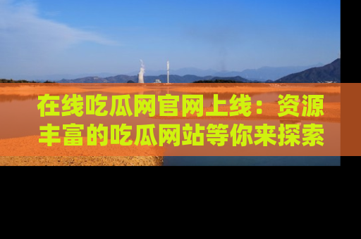 在线吃瓜网官网上线:资源丰富的吃瓜网站等你来探索