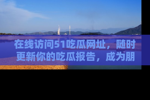 在线访问51吃瓜网址,随时更新你的吃瓜报告,成为朋友圈中的八卦达人!