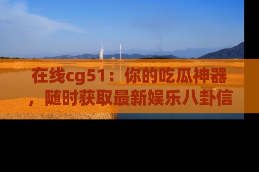 在线cg51:你的吃瓜神器,随时获取最新娱乐八卦信息。