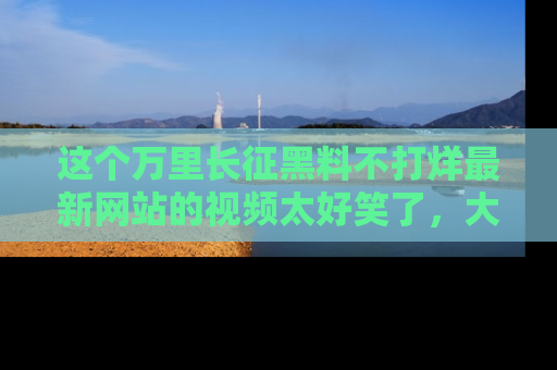 这个万里长征黑料不打烊最新网站的视频太好笑了,大家快来一起看吧!