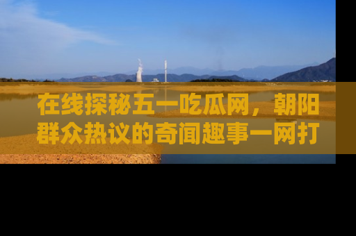 在线探秘五一吃瓜网,朝阳群众热议的奇闻趣事一网打尽