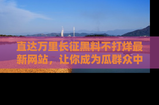 直达万里长征黑料不打烊最新网站,让你成为瓜群众中的资深吃瓜客!