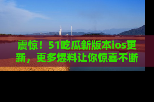 震惊!51吃瓜新版本ios更新,更多爆料让你惊喜不断,赶快来看吧!