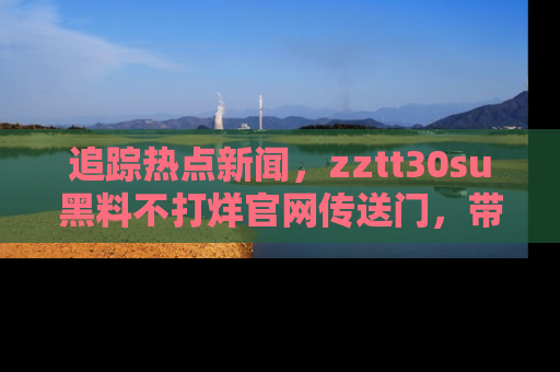 追踪热点新闻,zztt30su黑料不打烊官网传送门,带你进入吃瓜新世界!